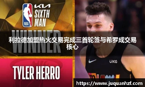 利拉德加盟热火交易完成三首轮签与希罗成交易核心